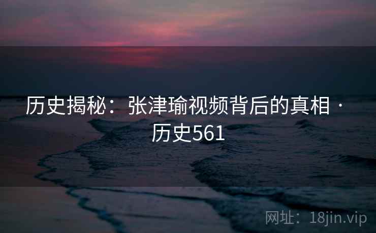 历史揭秘：张津瑜视频背后的真相 · 历史561