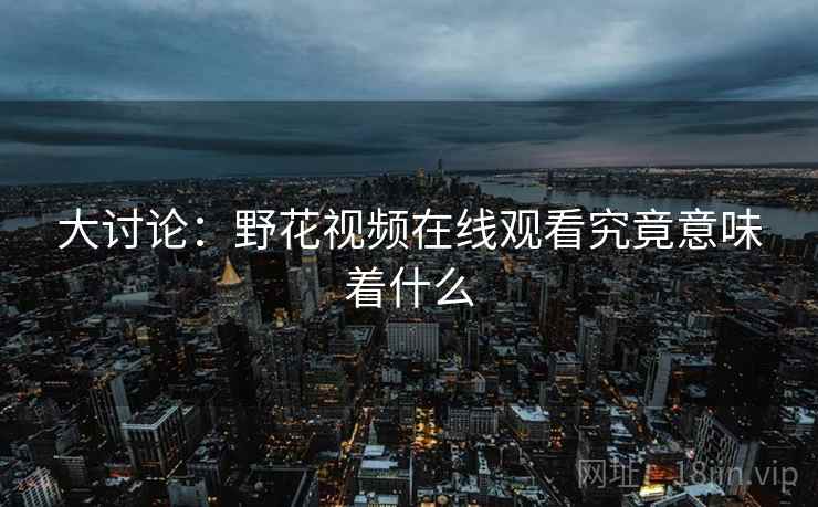 大讨论：野花视频在线观看究竟意味着什么