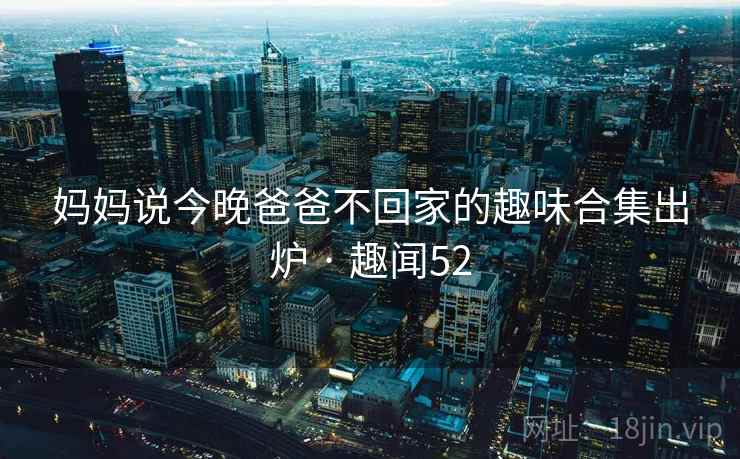 妈妈说今晚爸爸不回家的趣味合集出炉 · 趣闻52