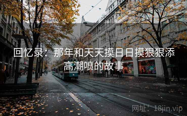 回忆录：那年和天天摸日日摸狠狠添高潮喷的故事