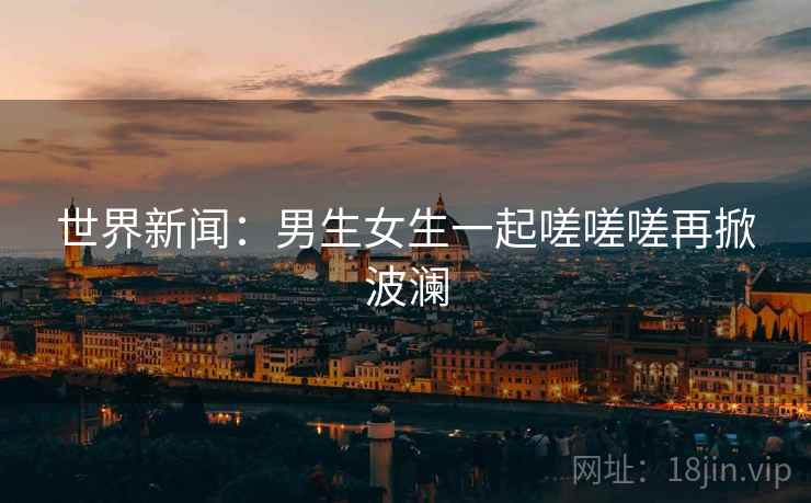 世界新闻：男生女生一起嗟嗟嗟再掀波澜